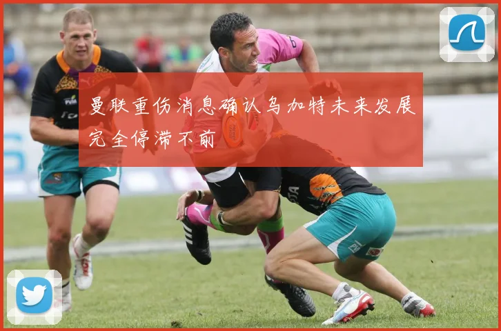 曼联重伤消息确认乌加特未来发展完全停滞不前