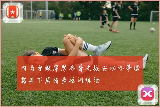 内马尔缺席摩洛哥之战安切洛蒂透露其下周将重返训练场