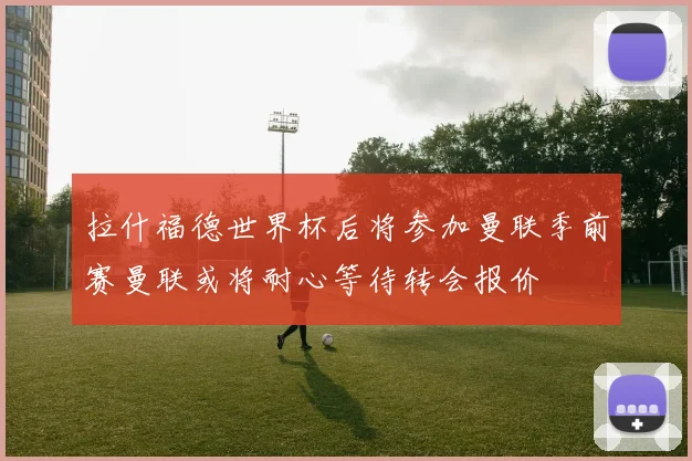 拉什福德世界杯后将参加曼联季前赛曼联或将耐心等待转会报价