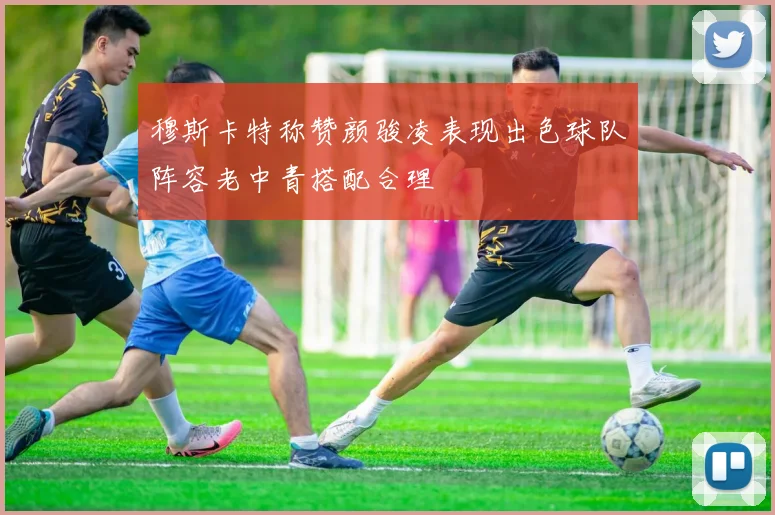 穆斯卡特称赞颜骏凌表现出色球队阵容老中青搭配合理