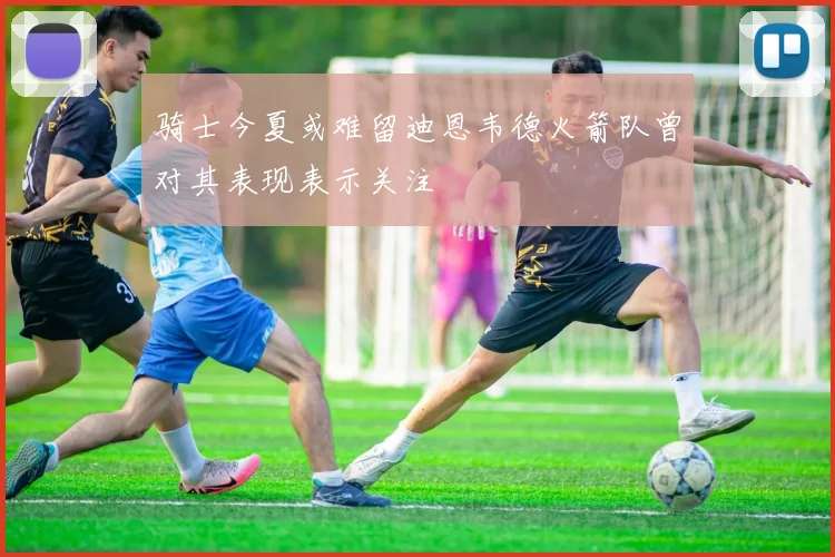 骑士今夏或难留迪恩韦德火箭队曾对其表现表示关注