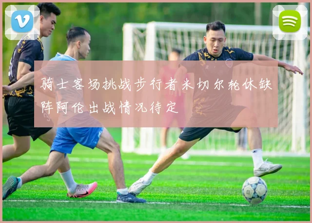 骑士客场挑战步行者米切尔轮休缺阵阿伦出战情况待定