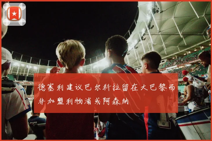 德塞利建议巴尔科拉留在大巴黎而非加盟利物浦或阿森纳