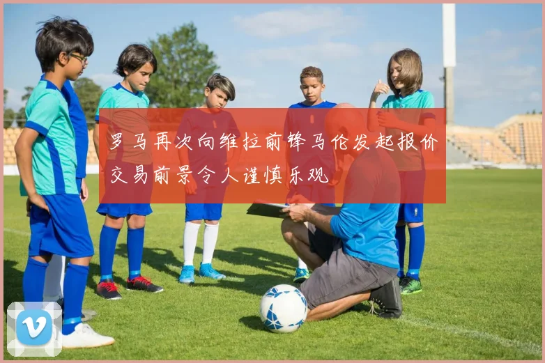 罗马再次向维拉前锋马伦发起报价交易前景令人谨慎乐观