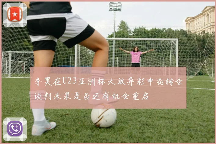 李昊在U23亚洲杯大放异彩申花转会谈判未果是否还有机会重启
