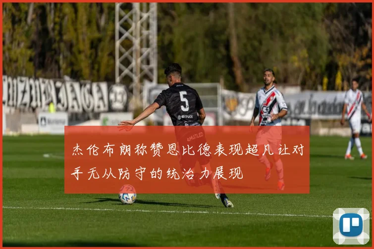 杰伦布朗称赞恩比德表现超凡让对手无从防守的统治力展现