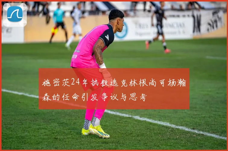 施密茨24年执教选克林根尚可杨瀚森的任命引发争议与思考