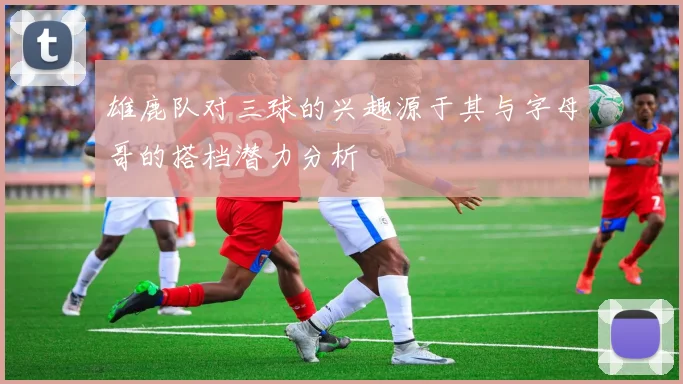 雄鹿队对三球的兴趣源于其与字母哥的搭档潜力分析