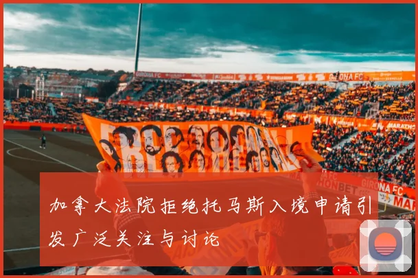 加拿大法院拒绝托马斯入境申请引发广泛关注与讨论