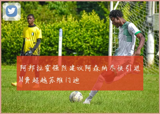 阿邦拉霍强烈建议阿森纳尽快引进M费超越苏维门迪