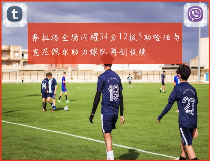 弗拉格全场闪耀34分12板5助哈珀与克尼佩尔助力球队再创佳绩