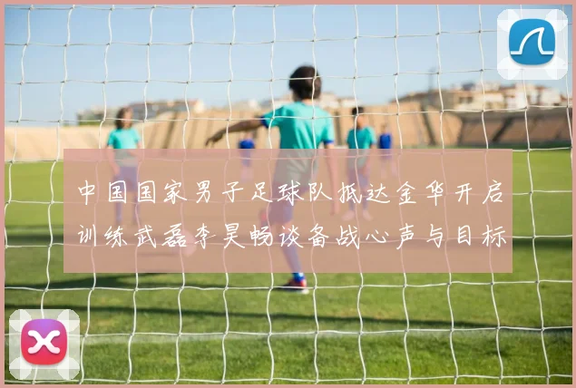 中国国家男子足球队抵达金华开启训练武磊李昊畅谈备战心声与目标