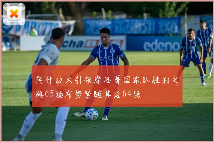 阿什拉夫引领摩洛哥国家队胜利之路65场布努紧随其后64场