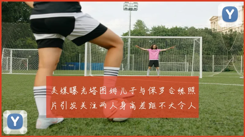 美媒曝光塔图姆儿子与保罗合练照片引发关注两人身高差距不大令人惊讶