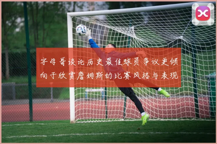 字母哥谈论历史最佳球员争议更倾向于欣赏詹姆斯的比赛风格与表现