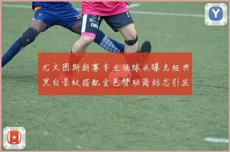 尤文图斯新赛季主场球衣曝光经典黑白条纹搭配金色赞助商标志引发期待