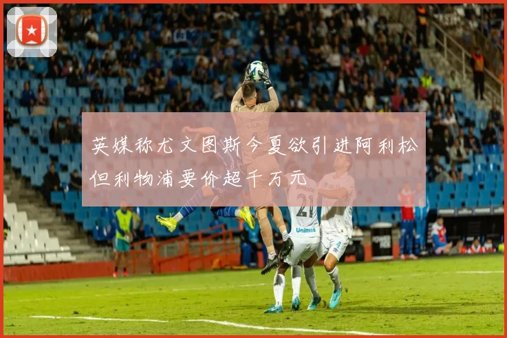 英媒称尤文图斯今夏欲引进阿利松但利物浦要价超千万元