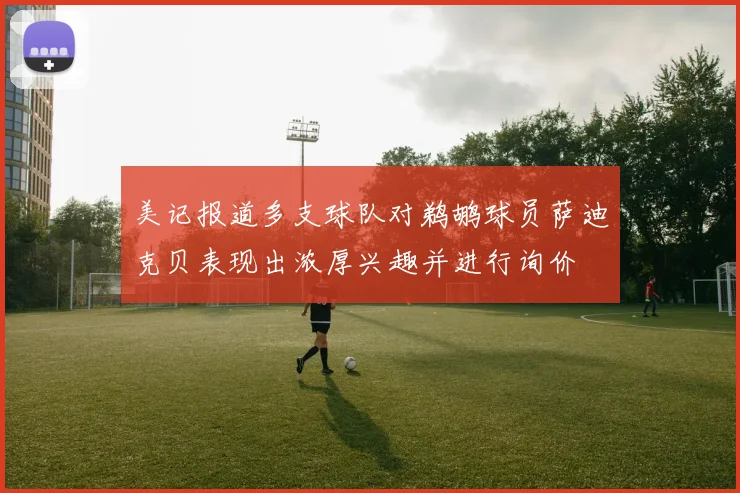 美记报道多支球队对鹈鹕球员萨迪克贝表现出浓厚兴趣并进行询价