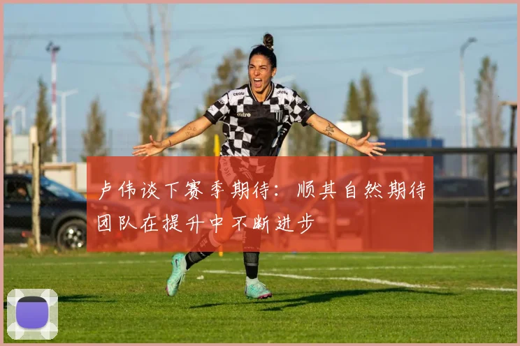卢伟谈下赛季期待：顺其自然期待团队在提升中不断进步