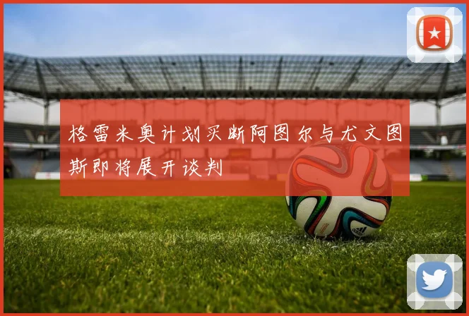 格雷米奥计划买断阿图尔与尤文图斯即将展开谈判