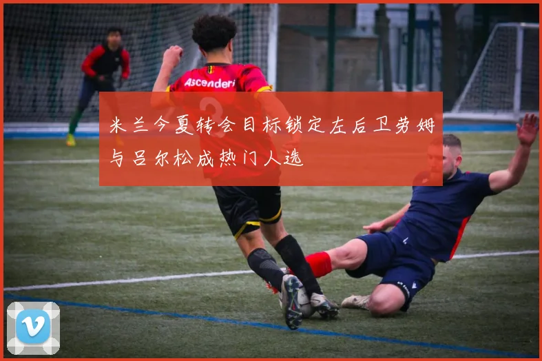 米兰今夏转会目标锁定左后卫劳姆与吕尔松成热门人选