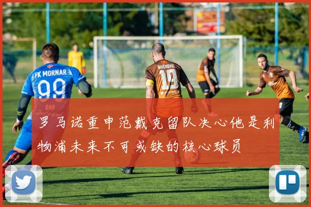 罗马诺重申范戴克留队决心他是利物浦未来不可或缺的核心球员